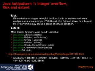Java Antipattern 1: Integer overflow,  Risk and extent Risk : If the attacker manages to exploit this function in an environment were multiple users share a single JVM (like a Lotus Domino server or a Tomcat HTTP server) he may cause a denial-of-service condition. Extent :  More trusted functions were found vulnerable: java.util.zip. Adler32().update(); java.util.zip. Deflater().setDictionary(); java.util.zip. CRC32 ().update(); java.util.zip. Deflater().deflate(); java.util.zip. CheckedOutputStream().write(); java.util.zip. CheckedInputStream().read(); java.text. Bidi.<init >; http:// developer.java.sun.com/developer/bugParade/bugs / 4811913.html also bugnr = { 4811913,  4812181,  4812006 , 4811927 , 4811917,  4982415, 4944300, 4827312,4823885 } 