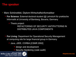 The speaker Marc Schönefeld, Diplom-Wirtschaftsinformatiker For Science : External doctoral student @ Lehrstuhl für praktische Informatik at University of Bamberg, Bavaria, Germany Thesis project:  REFACTORING OF SECURITY ANTIPATTERNS IN DISTRIBUTED JAVA COMPONENTS For Living : Department for Operational Security Management  at computing site for large financial group in Germany  Java, J2EE, CORBA [CSMR 2002]  design and development Security Hardening (code audit)  