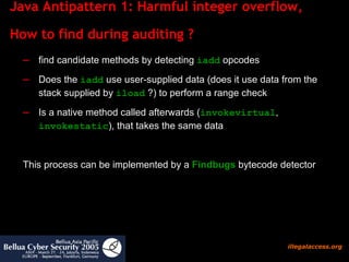 Java Antipattern 1: Harmful integer overflow,  How to find during auditing ?  find candidate methods by detecting  iadd  opcodes Does the  iadd  use user-supplied data (does it use data from the stack supplied by  iload  ?) to perform a range check Is a native method called afterwards ( invokevirtual ,  invokestatic ), that takes the same data  This process can be implemented by a  Findbugs  bytecode detector 