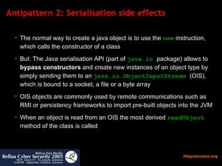 Antipattern 2: Serialisation side effects  The normal way to create a java object is to use the  new  instruction, which calls the constructor of a class But: The Java serialisation API (part of  java.io  package) allows to  bypass constructors  and create new instances of an object type by simply sending them to an  java.io.ObjectInputStream  (OIS), which is bound to a socket, a file or a byte array OIS objects are commonly used by remote communications such as RMI or persistency frameworks to import pre-built objects into the JVM  When an object is read from an OIS the most derived  readObject  method of the class is called 