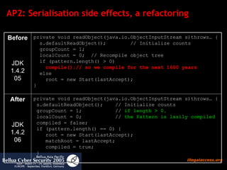 AP2: Serialisation side effects, a refactoring private void readObject(java.io.ObjectInputStream s)throws… {  s.defaultReadObject();  // Initialize counts  groupCount = 1;  //  if length > 0,    localCount = 0;  //  the Pattern is lazily compiled  compiled = false;   if (pattern.length() == 0) {   root = new Start(lastAccept);     matchRoot = lastAccept;   compiled = true;  }  }  After JDK 1.4.2 06 private void readObject(java.io.ObjectInputStream s)throws… {   s.defaultReadObject();  // Initialize counts   groupCount = 1;   localCount = 0;  // Recompile object tree   if (pattern.length() > 0)   compile();// so we compile for the next 1600 years     else   root = new Start(lastAccept);  } Before JDK 1.4.2 05 