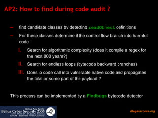 AP2: How to find during code audit ?  find candidate classes by detecting  readObject  definitions For these classes determine if the control flow branch into harmful code  Search for algorithmic complexity (does it compile a regex for the next 800 years?)  Search for endless loops (bytecode backward branches) Does to code call into vulnerable native code and propagates the total or some part of the payload ?  This process can be implemented by a  Findbugs  bytecode detector 