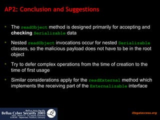 AP2: Conclusion and Suggestions The  readObject  method is designed primarily for accepting and  checking   Serializable  data Nested  readObject  invocations occur for nested  Serializable  classes, so the malicious payload does not have to be in the root object  Try to defer complex operations from the time of creation to the time of first usage  Similar considerations apply for the  readExternal  method which implements the receiving part of the  Externalizable  interface 