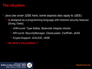 The situation Java (we cover J2SE here, some aspects also apply to J2EE)  is designed as a programming language with inherent security features [Gong, Oaks]  JVM-Level: Type Safety, Bytecode integrity checks API-Level: SecurityManager, ClassLoader, CertPath, JAAS Crypto-Support: JCA/JCE, JSSE So what‘s the problem ?   