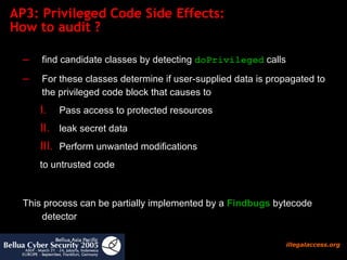 AP3: Privileged Code Side Effects:  How to audit ?  find candidate classes by detecting  doPrivileged  calls For these classes determine if user-supplied data is propagated to the privileged code block that causes to  Pass access to protected resources leak secret data Perform unwanted modifications  to untrusted code This process can be partially implemented by a  Findbugs  bytecode detector 