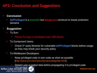 AP3: Conclusion and Suggestions Conclusion   doPrivileged  is a  powerful  but  dangerous  construct to tweak protection domains Suggestion To Sun:  Please fix bugs in privileged code JDK blocks To Component Users:  Check 3 rd  party libraries for vulnerable  doPrivileged  blocks before usage, as they may break your security policy To Middleware Developers: Keep privileged code in own code as short as possible  [ http:// java.sun.com/security/seccodeguide.html ] Detaint user-supplied data before propagating it to privileged code 