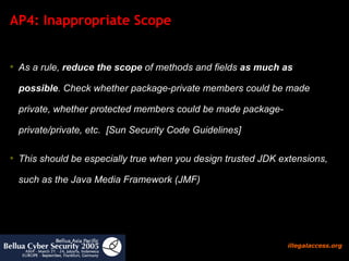 AP4: Inappropriate Scope As a rule,  reduce the scope  of methods and fields  as much as possible . Check whether package-private members could be made private, whether protected members could be made package-private/private, etc.  [Sun Security Code Guidelines] This should be especially true when you design trusted JDK extensions, such as the Java Media Framework (JMF) 