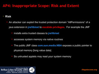 AP4: Inappropriate Scope: Risk and Extent  Risk An attacker can exploit the trusted protection domain “AllPermissions” of a java extension in   jre/lib/ext   to  escalate privileges .  For example the JMF installs extra trusted classes to  jre/lib/ext   accesses system memory via native routines The public JMF class  com.sun.media.NBA  exposes a public pointer to physical memory [long value data]  So untrusted applets may read your system memory  