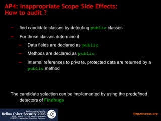 AP4: Inappropriate Scope Side Effects:  How to audit ?  find candidate classes by detecting  public  classes For these classes determine if Data fields are declared as  public Methods are declared as  public   Internal references to private, protected data are returned by a  public  method The candidate selection can be implemented by using the predefined detectors of  Findbugs 