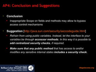 AP4: Conclusion and Suggestions Conclusion   Inappropriate Scope on fields and methods may allow to bypass access control mechanisms Suggestion  [ http:// java.sun.com/security/seccodeguide.html ] Refrain from using public variables. Instead, let the interface to your variables be through  accessor methods . In this way it is possible to  add centralized security checks , if required.  Make sure that any public method  that has access to and/or modifies any sensitive internal states  includes a security check.   