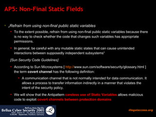 AP5: Non-Final Static Fields „ Refrain from using non-final public static variables To the extent possible, refrain from using non-final public static variables because there is no way to check whether the code that changes such variables has appropriate permissions. In general, be careful with any mutable static states that can cause unintended interactions between supposedly independent subsystems“ [Sun Security Code Guidelines] According to Sun Microsystems [  http:// www.sun.com/software/security/glossary.html  ] the term  covert channel  has the following definition: A communication channel that is not normally intended for data communication. It allows a process to transfer information indirectly in a manner that violates the intent of the security policy. We will show that the Antipattern  careless use of Static Variables  allows malicious code to exploit  covert channels between protection domains   