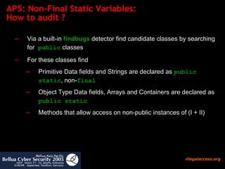 AP5: Non-Final Static Variables:  How to audit ?  Via a built-in  findbugs  detector find candidate classes by searching for  public  classes For these classes find  Primitive Data fields and Strings are declared as  public static , non- final  Object Type Data fields, Arrays and Containers are declared as  public static  Methods that allow access on non-public instances of (I + II)  