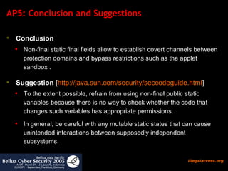 AP5: Conclusion and Suggestions Conclusion   Non-final static final fields allow to establish covert channels between protection domains and bypass restrictions such as the applet sandbox .  Suggestion  [ http:// java.sun.com/security/seccodeguide.html ] To the extent possible, refrain from using non-final public static variables because there is no way to check whether the code that changes such variables has appropriate permissions. In general, be careful with any mutable static states that can cause unintended interactions between supposedly independent subsystems.  