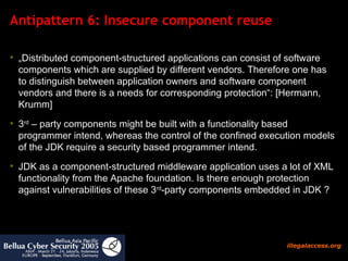 Antipattern 6: Insecure component reuse  „ Distributed component-structured applications can consist of software components which are supplied by different vendors. Therefore one has to distinguish between application owners and software component vendors and there is a needs for corresponding protection“: [Hermann, Krumm]  3 rd  – party components might be built with a functionality based programmer intend, whereas the control of the confined execution models of the JDK require a security based programmer intend.  JDK as a component-structured middleware application uses a lot of XML functionality from the Apache foundation. Is there enough protection against vulnerabilities of these 3 rd -party components embedded in JDK ?  