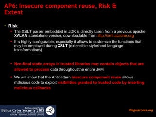 AP6: Insecure component reuse, Risk & Extent Risk The XSLT parser embedded in JDK is directly taken from a previous apache  XALAN  standalone version, downloadable from  http:// xml.apache.org It is highly configurable, especially it allows to customize the functions that may be employed during  XSLT  (extensible stylesheet language transformations)  Non-final static arrays in trusted libraries may contain objects that are allowed to process  data throughout the entire JVM We will show that the Antipattern  insecure component reuse  allows malicious code to exploit  visibilities granted to trusted code by inserting malicious callbacks  