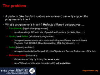 The problem A platform (like the Java runtime environment) can only support the programmer’s intent What is programmer’s intent ? Reflects different perspectives …  Functionality  [application programmer] Java has a large API with lots of predefined functions (sockets, files, …) Quality  and  ReUse  [middleware programmer] Java provides communication and marshalling on different semantic levels (Sockets, RMI, CORBA, Raw-Serialisation, XML-Serialisation, …)  Safety  [security architect] Java provides Isolation Support, Crypto-Objects and Secure Sockets out of the box Malicious Intent  [adversary]  Undermine security by finding the  weak spots   Java VM and core libraries have (lots of?)  vulnerabilities   