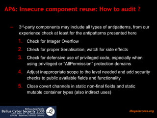 AP6: Insecure component reuse: How to audit ?  3 rd -party components may include all types of antipatterns, from our experience check at least for the antipatterns presented here Check for Integer Overflow Check for proper Serialisation, watch for side effects Check for defensive use of privileged code, especially when using privileged or “AllPermission” protection domains Adjust inappropriate scope to the level needed and add security checks to public available fields and functionality Close covert channels in static non-final fields and static mutable container types (also indirect uses) 