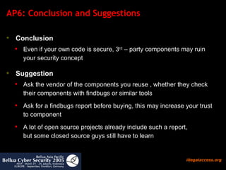 AP6: Conclusion and Suggestions Conclusion   Even if your own code is secure, 3 rd  – party components may ruin your security concept Suggestion Ask the vendor of the components you reuse , whether they check their components with findbugs or similar tools Ask for a findbugs report before buying, this may increase your trust to component A lot of open source projects already include such a report,  but some closed source guys still have to learn 