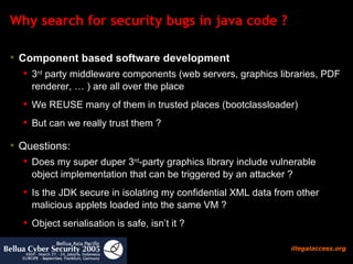 Why search for security bugs in java code ? Component based software development   3 rd  party middleware components (web servers, graphics libraries, PDF renderer, … ) are all over the place We REUSE many of them in trusted places (bootclassloader) But can we really trust them ?  Questions: Does my super duper 3 rd -party graphics library include vulnerable object implementation that can be triggered by an attacker ?  Is the JDK secure in isolating my confidential XML data from other malicious applets loaded into the same VM ?  Object serialisation is safe, isn’t it ?  