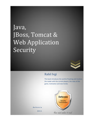 Java,
JBoss, Tomcat &
Web Application
Security
D e f e n s i a
2 0 1 1
Rafel Ivgi
This book introduces the world of hacking and involves
the reader with the current players, the rules of the
game, motivation and new trends.
 