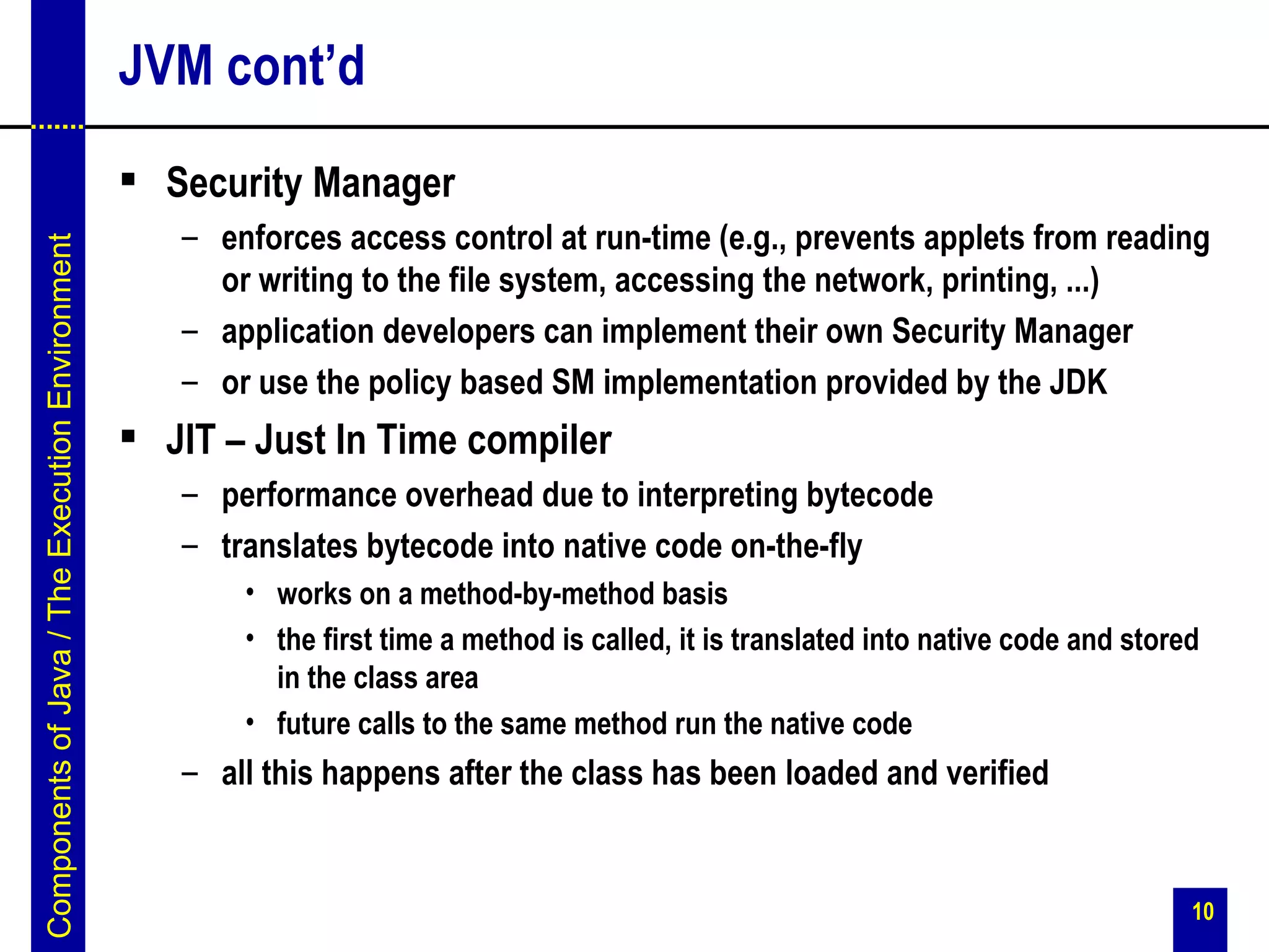 JVM cont’d
                                                  Security Manager
                                                    – enforces access control at run-time (e.g., prevents applets from reading
Components of Java / The Execution Environment




                                                      or writing to the file system, accessing the network, printing, ...)
                                                    – application developers can implement their own Security Manager
                                                    – or use the policy based SM implementation provided by the JDK
                                                  JIT – Just In Time compiler
                                                    – performance overhead due to interpreting bytecode
                                                    – translates bytecode into native code on-the-fly
                                                        • works on a method-by-method basis
                                                        • the first time a method is called, it is translated into native code and stored
                                                          in the class area
                                                        • future calls to the same method run the native code
                                                    – all this happens after the class has been loaded and verified


                                                                                                                                        10
 