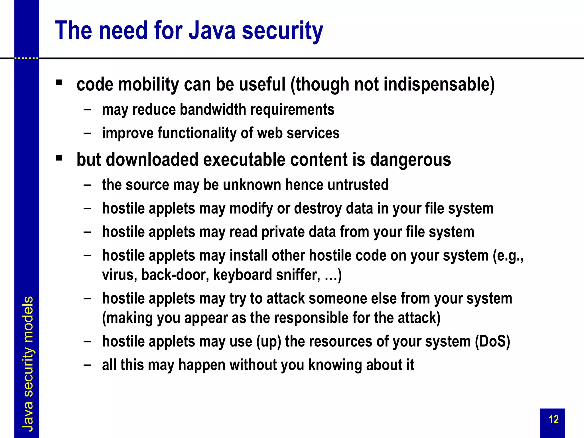 The need for Java security
                        code mobility can be useful (though not indispensable)
                          – may reduce bandwidth requirements
                          – improve functionality of web services
                        but downloaded executable content is dangerous
                          – the source may be unknown hence untrusted
                          – hostile applets may modify or destroy data in your file system
                          – hostile applets may read private data from your file system
                          – hostile applets may install other hostile code on your system (e.g.,
                            virus, back-door, keyboard sniffer, …)
                          – hostile applets may try to attack someone else from your system
Java security models




                            (making you appear as the responsible for the attack)
                          – hostile applets may use (up) the resources of your system (DoS)
                          – all this may happen without you knowing about it


                                                                                                   12
 