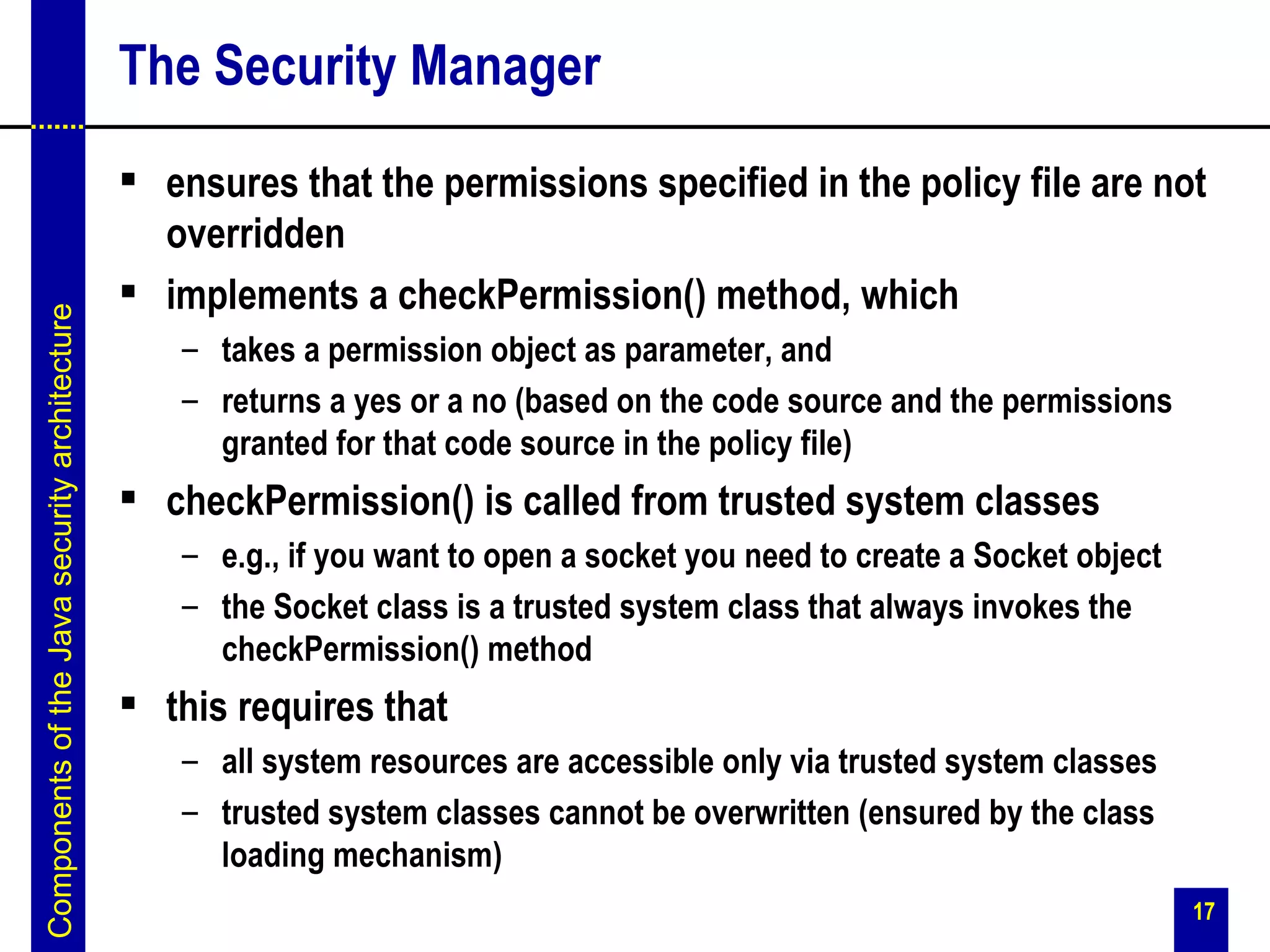The Security Manager
                                                ensures that the permissions specified in the policy file are not
                                                 overridden
                                                implements a checkPermission() method, which
Components of the Java security architecture




                                                  – takes a permission object as parameter, and
                                                  – returns a yes or a no (based on the code source and the permissions
                                                    granted for that code source in the policy file)
                                                checkPermission() is called from trusted system classes
                                                  – e.g., if you want to open a socket you need to create a Socket object
                                                  – the Socket class is a trusted system class that always invokes the
                                                    checkPermission() method
                                                this requires that
                                                  – all system resources are accessible only via trusted system classes
                                                  – trusted system classes cannot be overwritten (ensured by the class
                                                    loading mechanism)
                                                                                                                            17
 