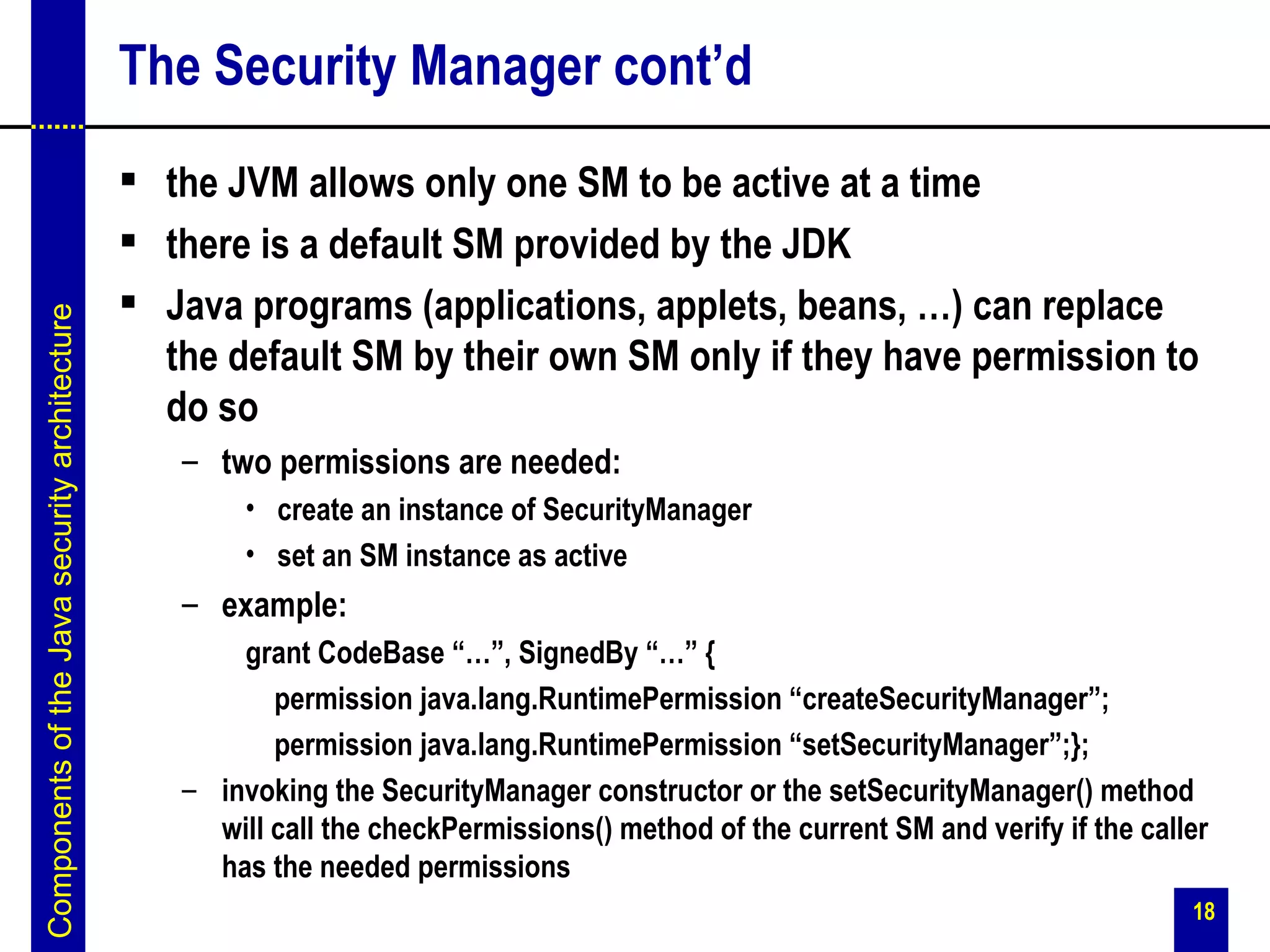 The Security Manager cont’d
                                                the JVM allows only one SM to be active at a time
                                                there is a default SM provided by the JDK
                                                Java programs (applications, applets, beans, …) can replace
Components of the Java security architecture




                                                 the default SM by their own SM only if they have permission to
                                                 do so
                                                  – two permissions are needed:
                                                       • create an instance of SecurityManager
                                                       • set an SM instance as active
                                                  – example:
                                                      grant CodeBase “…”, SignedBy “…” {
                                                         permission java.lang.RuntimePermission “createSecurityManager”;
                                                         permission java.lang.RuntimePermission “setSecurityManager”;};
                                                  – invoking the SecurityManager constructor or the setSecurityManager() method
                                                    will call the checkPermissions() method of the current SM and verify if the caller
                                                    has the needed permissions
                                                                                                                                    18
 