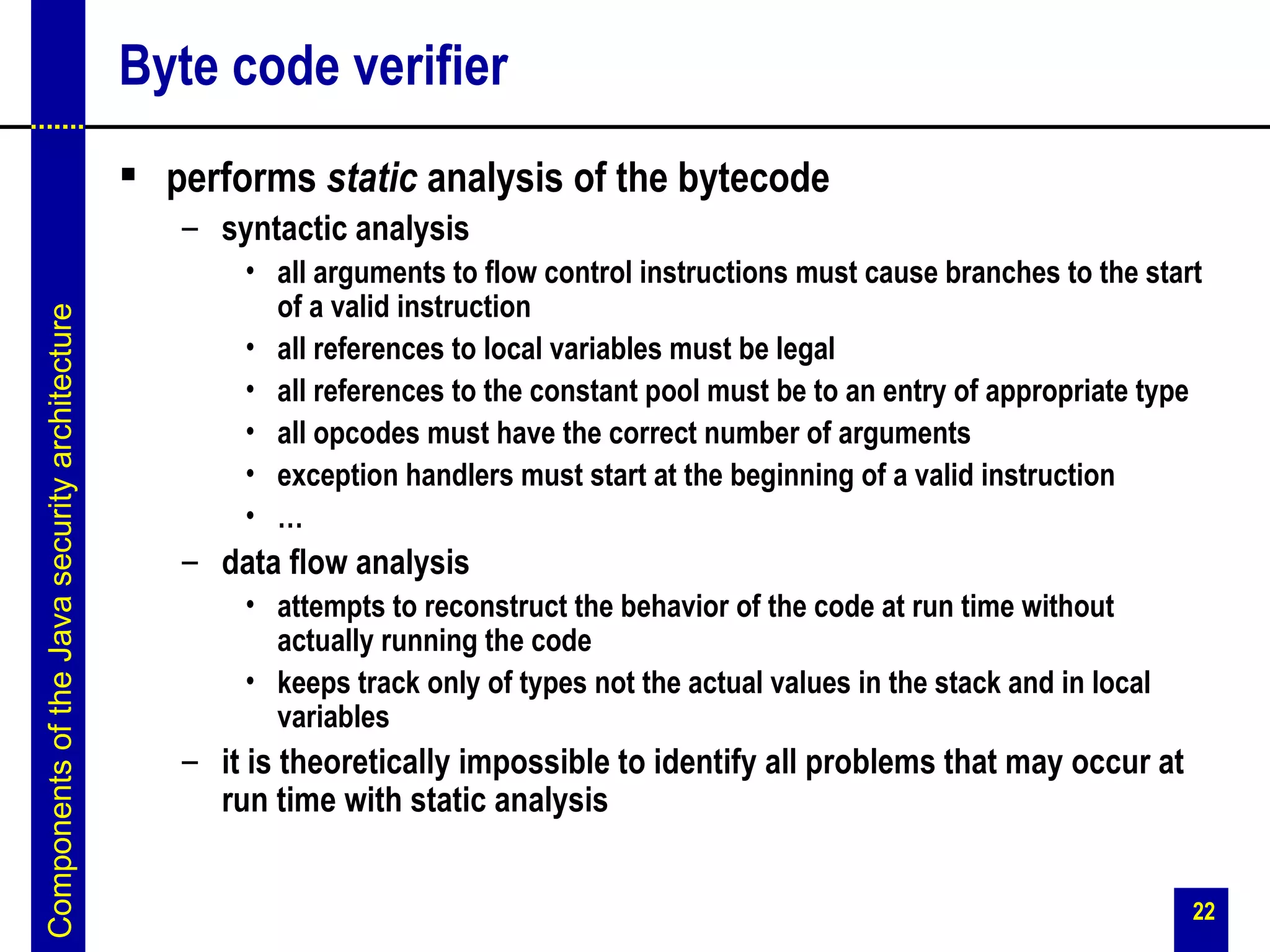 Byte code verifier
                                                performs static analysis of the bytecode
                                                  – syntactic analysis
                                                      • all arguments to flow control instructions must cause branches to the start
                                                        of a valid instruction
Components of the Java security architecture




                                                      • all references to local variables must be legal
                                                      • all references to the constant pool must be to an entry of appropriate type
                                                      • all opcodes must have the correct number of arguments
                                                      • exception handlers must start at the beginning of a valid instruction
                                                      • …
                                                  – data flow analysis
                                                      • attempts to reconstruct the behavior of the code at run time without
                                                        actually running the code
                                                      • keeps track only of types not the actual values in the stack and in local
                                                        variables
                                                  – it is theoretically impossible to identify all problems that may occur at
                                                    run time with static analysis


                                                                                                                                    22
 