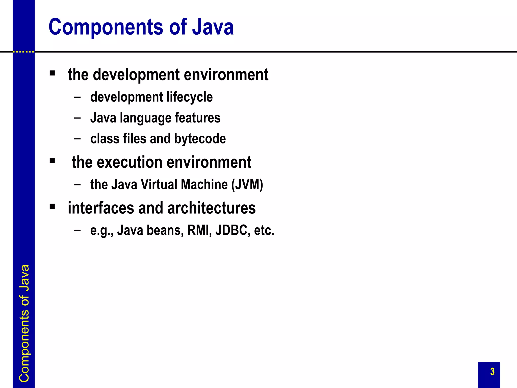 Components of Java
                      the development environment
                        – development lifecycle
                        – Java language features
                        – class files and bytecode
                      the execution environment
                        – the Java Virtual Machine (JVM)
                      interfaces and architectures
                        – e.g., Java beans, RMI, JDBC, etc.
Components of Java




                                                              3
 