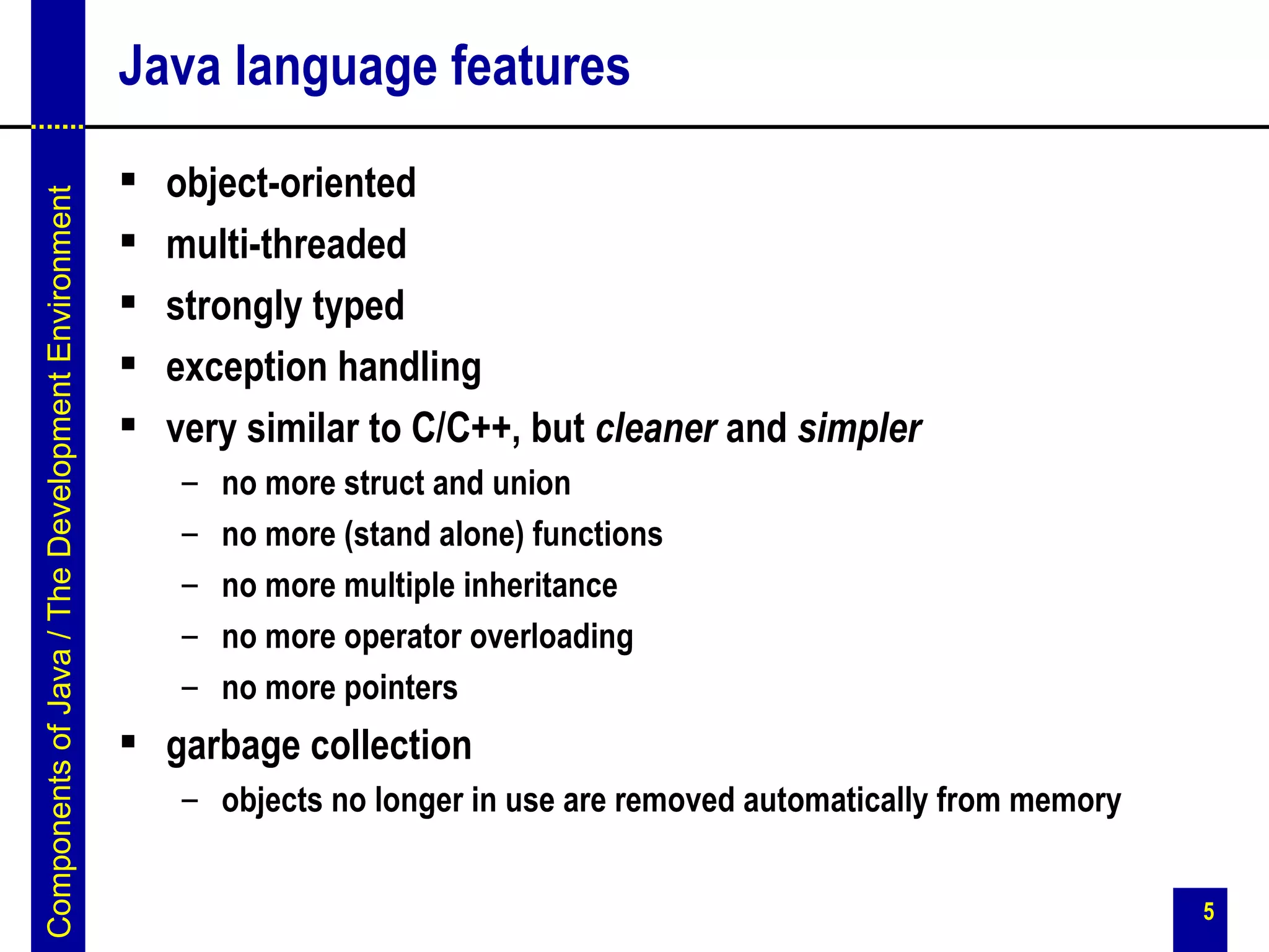 Java language features
                                                      object-oriented
Components of Java / The Development Environment




                                                      multi-threaded
                                                      strongly typed
                                                      exception handling
                                                      very similar to C/C++, but cleaner and simpler
                                                       –   no more struct and union
                                                       –   no more (stand alone) functions
                                                       –   no more multiple inheritance
                                                       –   no more operator overloading
                                                       –   no more pointers
                                                    garbage collection
                                                       – objects no longer in use are removed automatically from memory


                                                                                                                          5
 