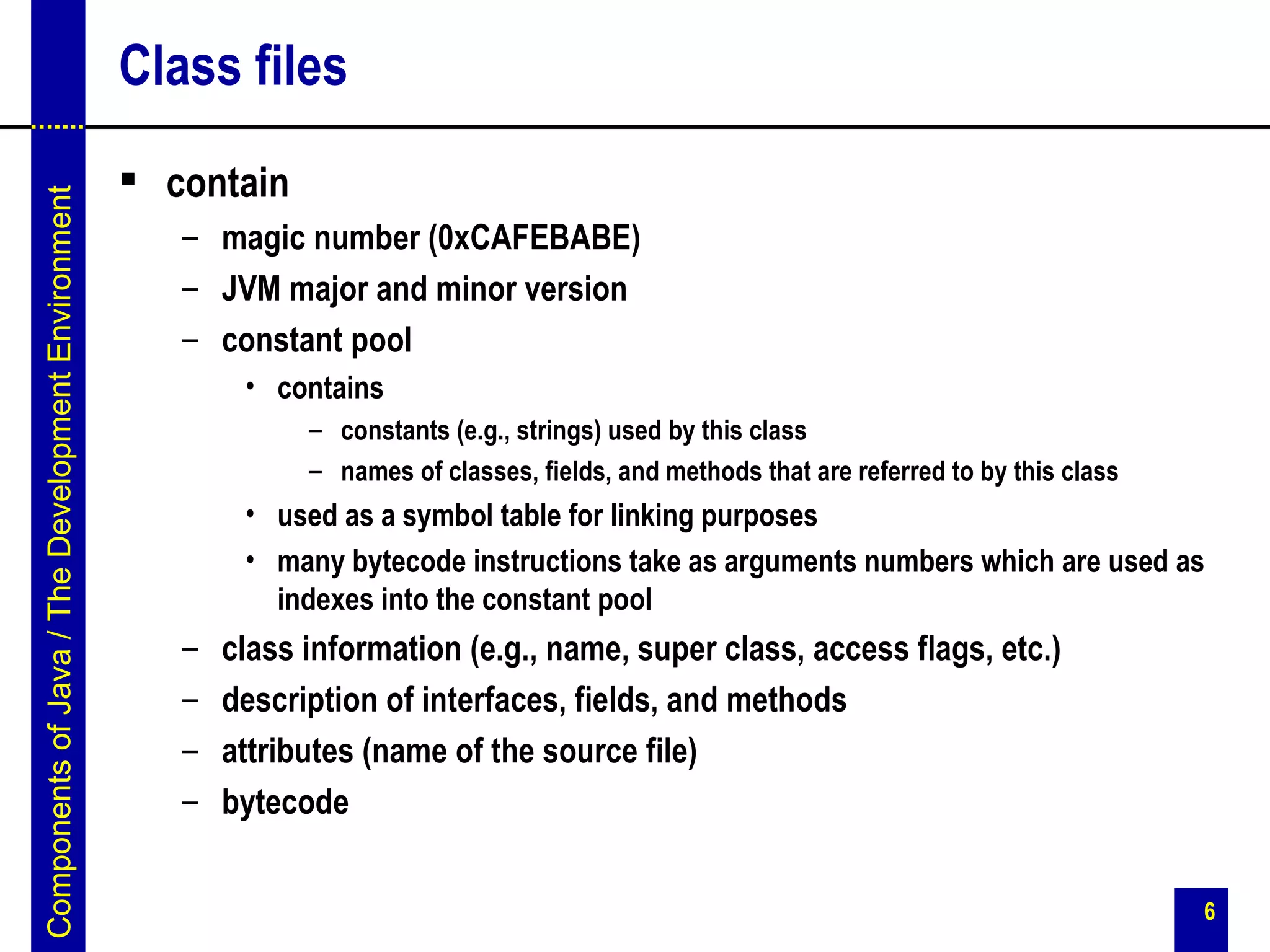 Class files
                                                    contain
Components of Java / The Development Environment




                                                      – magic number (0xCAFEBABE)
                                                      – JVM major and minor version
                                                      – constant pool
                                                           • contains
                                                                – constants (e.g., strings) used by this class
                                                                – names of classes, fields, and methods that are referred to by this class
                                                           • used as a symbol table for linking purposes
                                                           • many bytecode instructions take as arguments numbers which are used as
                                                             indexes into the constant pool
                                                      –   class information (e.g., name, super class, access flags, etc.)
                                                      –   description of interfaces, fields, and methods
                                                      –   attributes (name of the source file)
                                                      –   bytecode


                                                                                                                                             6
 
