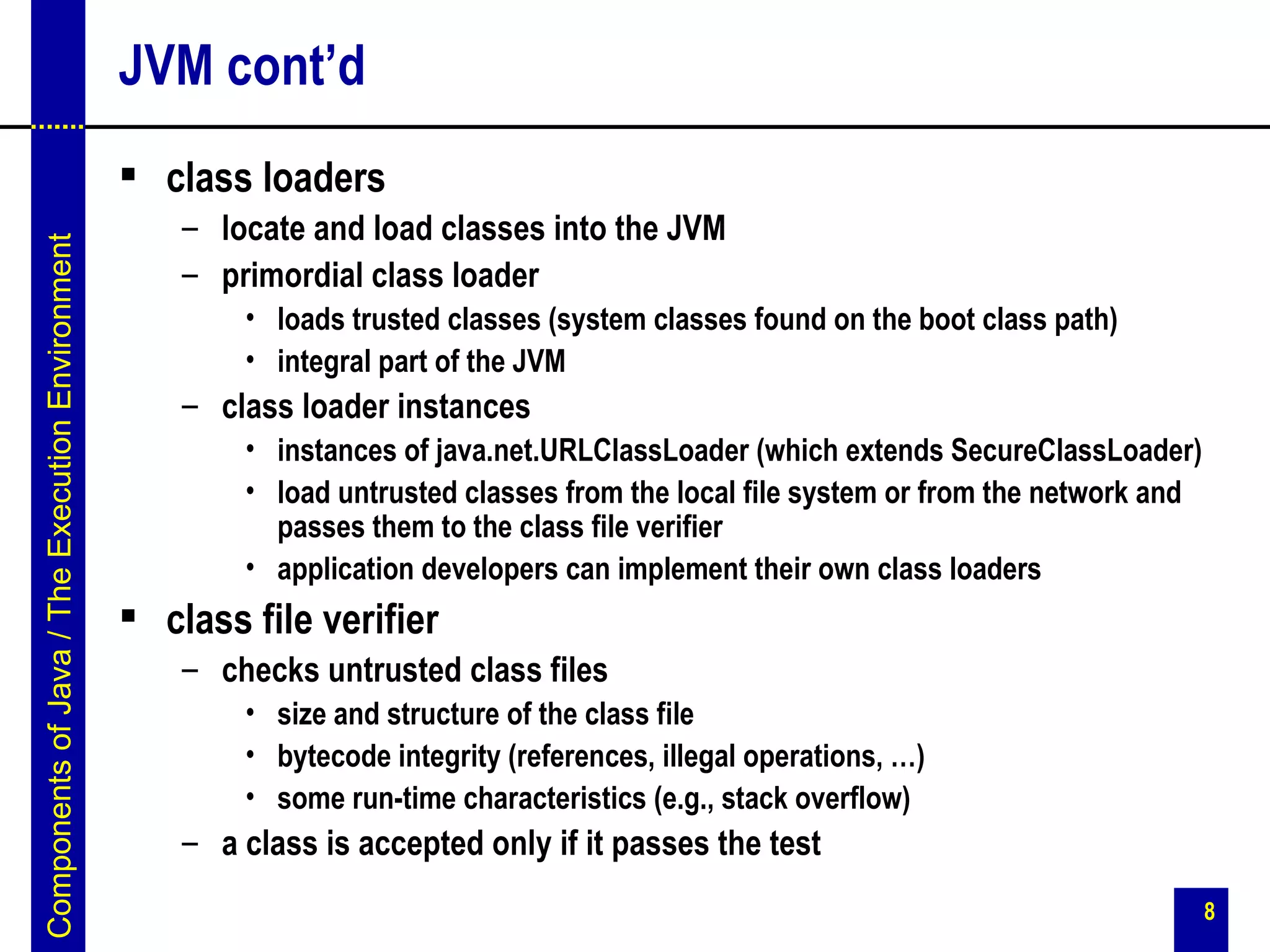 JVM cont’d
                                                  class loaders
                                                     – locate and load classes into the JVM
Components of Java / The Execution Environment




                                                     – primordial class loader
                                                         • loads trusted classes (system classes found on the boot class path)
                                                         • integral part of the JVM
                                                     – class loader instances
                                                         • instances of java.net.URLClassLoader (which extends SecureClassLoader)
                                                         • load untrusted classes from the local file system or from the network and
                                                           passes them to the class file verifier
                                                         • application developers can implement their own class loaders
                                                  class file verifier
                                                     – checks untrusted class files
                                                         • size and structure of the class file
                                                         • bytecode integrity (references, illegal operations, …)
                                                         • some run-time characteristics (e.g., stack overflow)
                                                     – a class is accepted only if it passes the test
                                                                                                                                       8
 