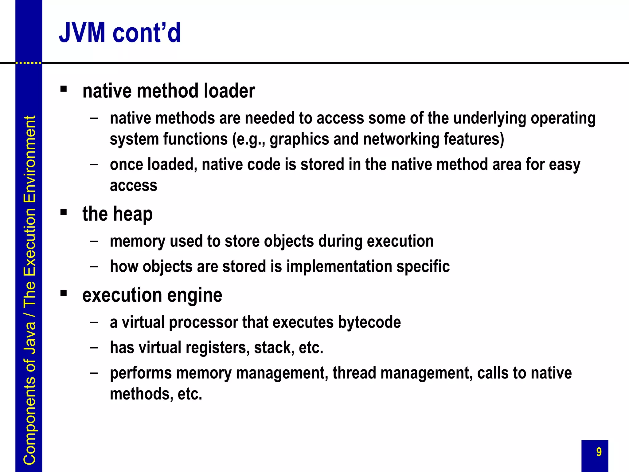 JVM cont’d
                                                  native method loader
                                                    – native methods are needed to access some of the underlying operating
Components of Java / The Execution Environment




                                                      system functions (e.g., graphics and networking features)
                                                    – once loaded, native code is stored in the native method area for easy
                                                      access
                                                  the heap
                                                    – memory used to store objects during execution
                                                    – how objects are stored is implementation specific
                                                  execution engine
                                                    – a virtual processor that executes bytecode
                                                    – has virtual registers, stack, etc.
                                                    – performs memory management, thread management, calls to native
                                                      methods, etc.


                                                                                                                              9
 