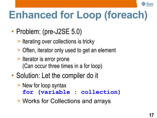 Enhanced for Loop (foreach) Problem: (pre-J2SE 5.0) Iterating over collections is tricky Often, iterator only used to get an element Iterator is error prone  (Can occur three times in a for loop) Solution: Let the compiler do it New for loop syntax for (variable : collection) Works for Collections and arrays 