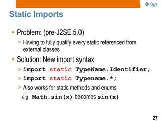 Static Imports Problem: (pre-J2SE 5.0) Having to fully qualify every static referenced from external classes Solution: New import syntax import  static  TypeName.Identifier; import  static  Typename.*; Also works for static methods and enums e.g  Math.sin(x)  becomes  sin(x) 