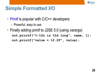 Simple Formatted I/O  Printf  is popular with C/C++ developers Powerful, easy to use Finally adding printf to J2SE 5.0 (using varargs) out.printf(“%-12s is %2d long”, name, l); out.printf(“value = %2.2F”, value); 