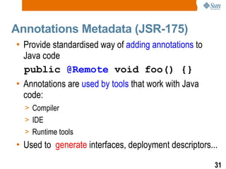 Annotations Metadata (JSR-175) Provide standardised way of  adding annotations  to Java code public  @Remote  void foo() {} Annotations are  used by tools  that work with Java code: Compiler IDE Runtime tools Used to  generate  interfaces, deployment descriptors... 