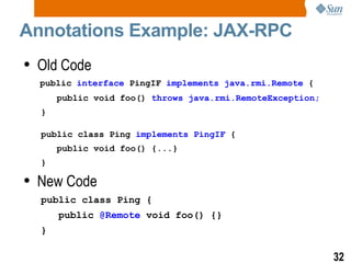 Annotations Example: JAX-RPC Old Code public   interface  PingIF  implements java.rmi.Remote  { public void foo()  throws java.rmi.RemoteException; } public class Ping  implements PingIF  { public void foo() {...} } New Code public class Ping { public  @Remote  void foo() {} } 