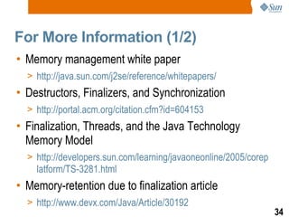 For More Information (1/2) Memory management white paper http://java.sun.com/j2se/reference/whitepapers/ Destructors, Finalizers, and Synchronization http://portal.acm.org/citation.cfm?id=604153  Finalization, Threads, and the Java Technology Memory Model http://developers.sun.com/learning/javaoneonline/2005/coreplatform/TS-3281.html Memory-retention due to finalization article http://www.devx.com/Java/Article/30192 