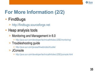 For More Information (2/2) FindBugs http://findbugs.sourceforge.net Heap analysis tools Monitoring and Management in 6.0 http://java.sun.com/developer/technicalArticles/J2SE/monitoring/ Troubleshooting guide http://java.sun.com/javase/6/webnotes/trouble/ JConsole http://java.sun.com/developer/technicalArticles/J2SE/jconsole.html 