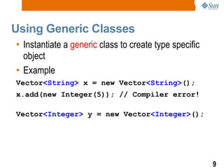 Using Generic Classes Instantiate a  generic  class to create type specific object Example Vector <String>  x = new Vector <String> (); x.add(new Integer(5)); // Compiler error! Vector <Integer>  y = new Vector <Integer> (); 