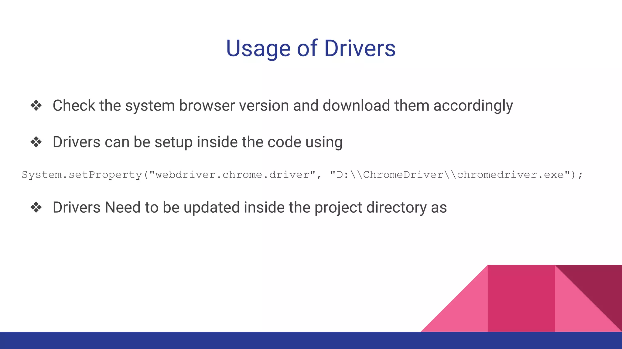 Usage of Drivers
❖ Check the system browser version and download them accordingly
❖ Drivers can be setup inside the code using
System.setProperty("webdriver.chrome.driver", "D:ChromeDriverchromedriver.exe");
❖ Drivers Need to be updated inside the project directory as
 