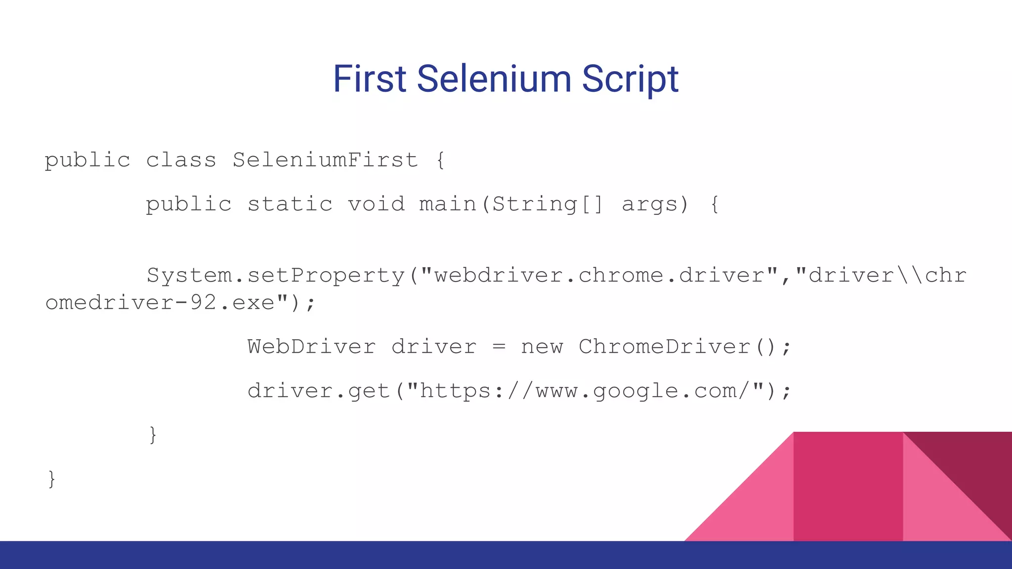 First Selenium Script
public class SeleniumFirst {
public static void main(String[] args) {
System.setProperty("webdriver.chrome.driver","driverchr
omedriver-92.exe");
WebDriver driver = new ChromeDriver();
driver.get("https://www.google.com/");
}
}
 