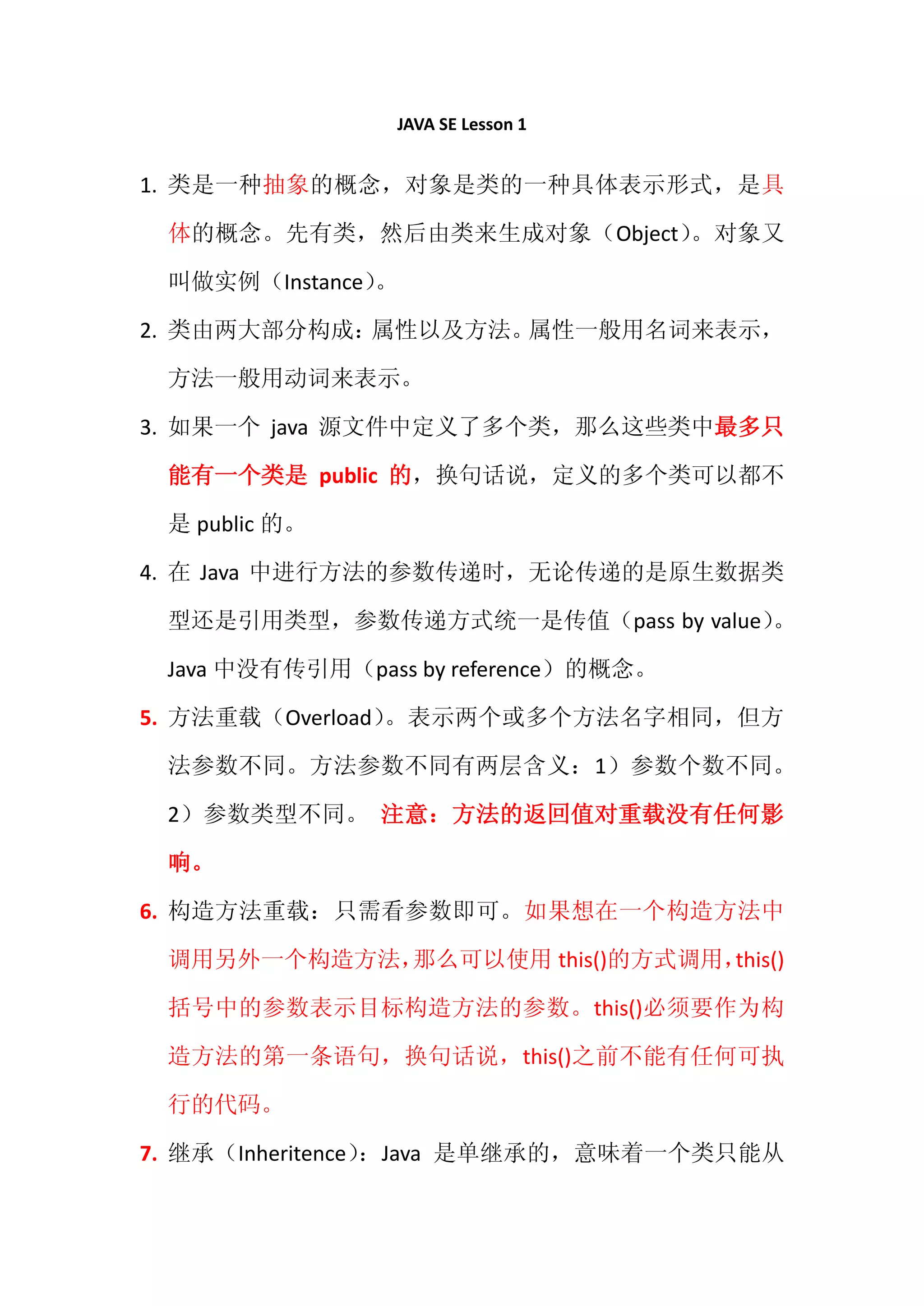 JAVA SE Lesson 1


1. 类是一种抽象的概念，对象是类的一种具体表示形式，是具

 体的概念。先有类，然后由类来生成对象（Object）。对象又

 叫做实例（Instance）
              。

2. 类由两大部分构成：属性以及方法。属性一般用名词来表示，

 方法一般用动词来表示。

3. 如果一个 java 源文件中定义了多个类，那么这些类中最多只

 能有一个类是 public 的，换句话说，定义的多个类可以都不

 是 public 的。

4. 在 Java 中进行方法的参数传递时，无论传递的是原生数据类

 型还是引用类型，参数传递方式统一是传值（pass by value）
                                  。

 Java 中没有传引用（pass by reference）的概念。

5. 方法重载（Overload）。表示两个或多个方法名字相同，但方

 法参数不同。方法参数不同有两层含义：1）参数个数不同。

 2）参数类型不同。 注意：方法的返回值对重载没有任何影

 响。

6. 构造方法重载：只需看参数即可。如果想在一个构造方法中

 调用另外一个构造方法，那么可以使用 this()的方式调用，this()

 括号中的参数表示目标构造方法的参数。this()必须要作为构

 造方法的第一条语句，换句话说，this()之前不能有任何可执

 行的代码。

7. 继承（Inheritence）：Java 是单继承的，意味着一个类只能从
 