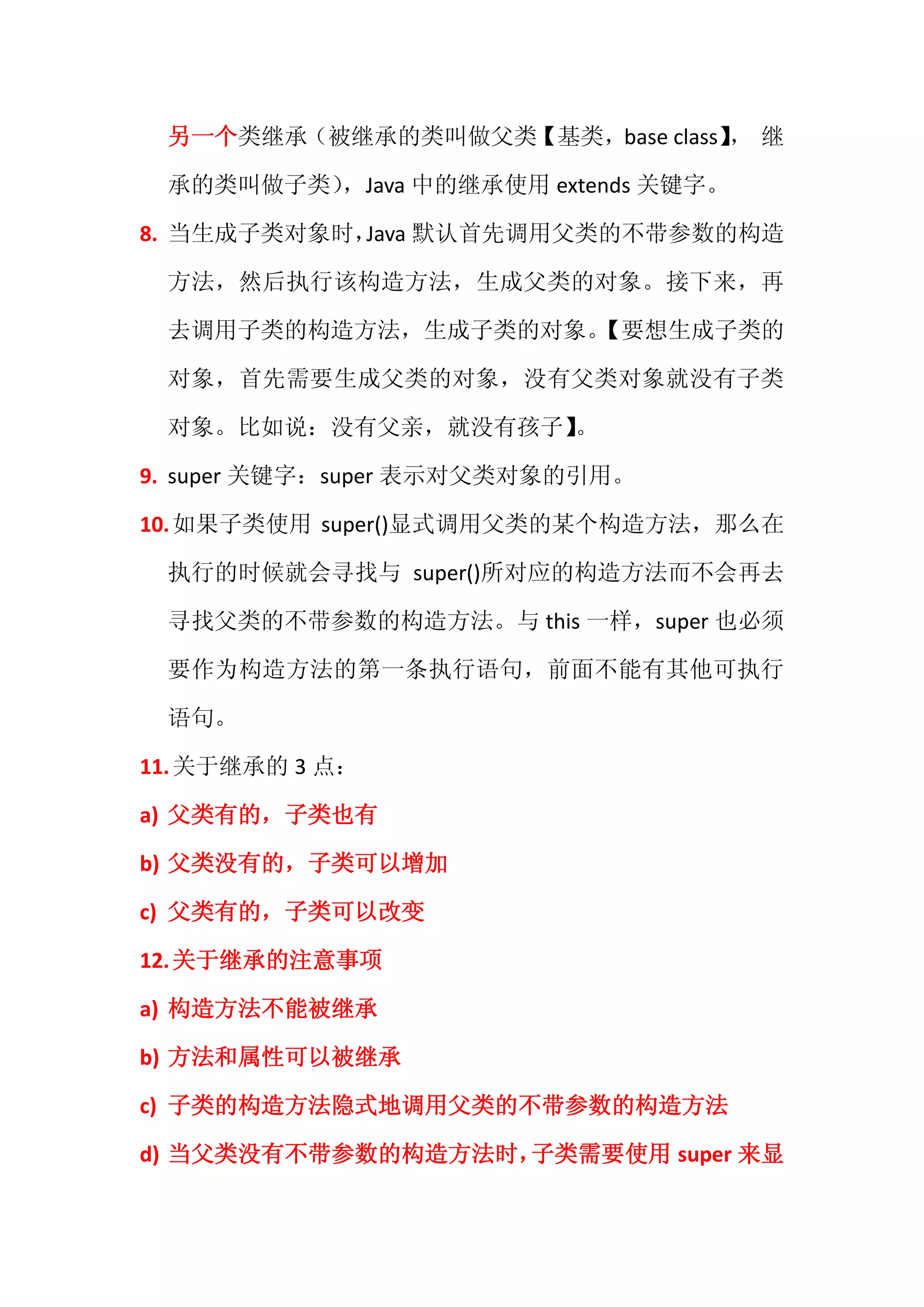 另一个类继承（被继承的类叫做父类【基类，base class】 继
                               ，

 承的类叫做子类），Java 中的继承使用 extends 关键字。

8. 当生成子类对象时， 默认首先调用父类的不带参数的构造
            Java

 方法，然后执行该构造方法，生成父类的对象。接下来，再

 去调用子类的构造方法，生成子类的对象。
                   【要想生成子类的

 对象，首先需要生成父类的对象，没有父类对象就没有子类

 对象。比如说：没有父亲，就没有孩子】
                  。

9. super 关键字：super 表示对父类对象的引用。

10. 如果子类使用 super()显式调用父类的某个构造方法，那么在

 执行的时候就会寻找与 super()所对应的构造方法而不会再去

 寻找父类的不带参数的构造方法。与 this 一样，super 也必须

 要作为构造方法的第一条执行语句，前面不能有其他可执行

 语句。

11. 关于继承的 3 点：

a) 父类有的，子类也有

b) 父类没有的，子类可以增加

c) 父类有的，子类可以改变

12. 关于继承的注意事项

a) 构造方法不能被继承

b) 方法和属性可以被继承

c) 子类的构造方法隐式地调用父类的不带参数的构造方法

d) 当父类没有不带参数的构造方法时，子类需要使用 super 来显
 