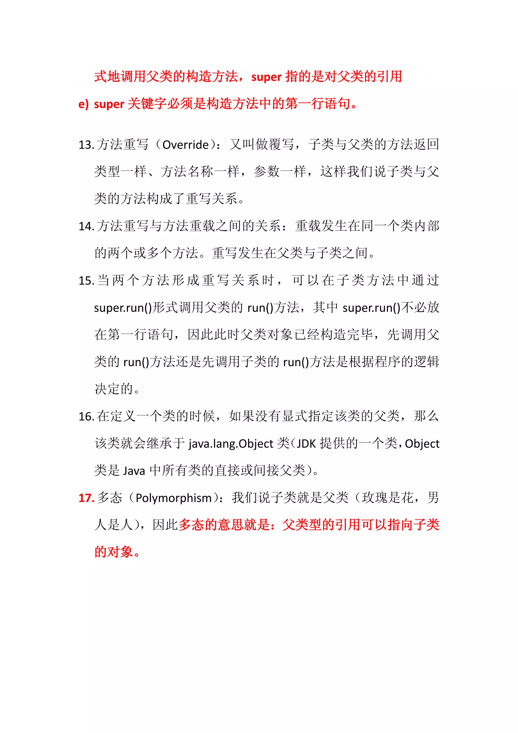 式地调用父类的构造方法，super 指的是对父类的引用

e) super 关键字必须是构造方法中的第一行语句。


13. 方法重写（Override）：又叫做覆写，子类与父类的方法返回

  类型一样、方法名称一样，参数一样，这样我们说子类与父

  类的方法构成了重写关系。

14. 方法重写与方法重载之间的关系：重载发生在同一个类内部

  的两个或多个方法。重写发生在父类与子类之间。

15. 当 两 个 方 法 形 成 重 写 关 系 时 ， 可 以 在 子 类 方 法 中 通 过

  super.run()形式调用父类的 run()方法，其中 super.run()不必放

  在第一行语句，因此此时父类对象已经构造完毕，先调用父

  类的 run()方法还是先调用子类的 run()方法是根据程序的逻辑

  决定的。

16. 在定义一个类的时候，如果没有显式指定该类的父类，那么

  该类就会继承于 java.lang.Object 类（JDK 提供的一个类，Object

  类是 Java 中所有类的直接或间接父类）。

17. 多态（Polymorphism）
                   ：我们说子类就是父类（玫瑰是花，男

  人是人）
     ，因此多态的意思就是：父类型的引用可以指向子类

  的对象。
 