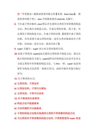 另一个类继承（被继承的类叫做父类【基类，base class】 继
                               ，

 承的类叫做子类），Java 中的继承使用 extends 关键字。

8. 当生成子类对象时， 默认首先调用父类的不带参数的构造
            Java

 方法，然后执行该构造方法，生成父类的对象。接下来，再

 去调用子类的构造方法，生成子类的对象。
                   【要想生成子类的

 对象，首先需要生成父类的对象，没有父类对象就没有子类

 对象。比如说：没有父亲，就没有孩子】
                  。

9. super 关键字：super 表示对父类对象的引用。

10. 如果子类使用 super()显式调用父类的某个构造方法，那么在

 执行的时候就会寻找与 super()所对应的构造方法而不会再去

 寻找父类的不带参数的构造方法。与 this 一样，super 也必须

 要作为构造方法的第一条执行语句，前面不能有其他可执行

 语句。

11. 关于继承的 3 点：

a) 父类有的，子类也有

b) 父类没有的，子类可以增加

c) 父类有的，子类可以改变

12. 关于继承的注意事项

a) 构造方法不能被继承

b) 方法和属性可以被继承

c) 子类的构造方法隐式地调用父类的不带参数的构造方法

d) 当父类没有不带参数的构造方法时，子类需要使用 super 来显
 