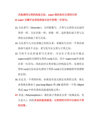 式地调用父类的构造方法，super 指的是对父类的引用

e) super 关键字必须是构造方法中的第一行语句。


13. 方法重写（Override）：又叫做覆写，子类与父类的方法返回

  类型一样、方法名称一样，参数一样，这样我们说子类与父

  类的方法构成了重写关系。

14. 方法重写与方法重载之间的关系：重载发生在同一个类内部

  的两个或多个方法。重写发生在父类与子类之间。

15. 当 两 个 方 法 形 成 重 写 关 系 时 ， 可 以 在 子 类 方 法 中 通 过

  super.run()形式调用父类的 run()方法，其中 super.run()不必放

  在第一行语句，因此此时父类对象已经构造完毕，先调用父

  类的 run()方法还是先调用子类的 run()方法是根据程序的逻辑

  决定的。

16. 在定义一个类的时候，如果没有显式指定该类的父类，那么

  该类就会继承于 java.lang.Object 类（JDK 提供的一个类，Object

  类是 Java 中所有类的直接或间接父类）。

17. 多态（Polymorphism）
                   ：我们说子类就是父类（玫瑰是花，男

  人是人）
     ，因此多态的意思就是：父类型的引用可以指向子类

  的对象。
 