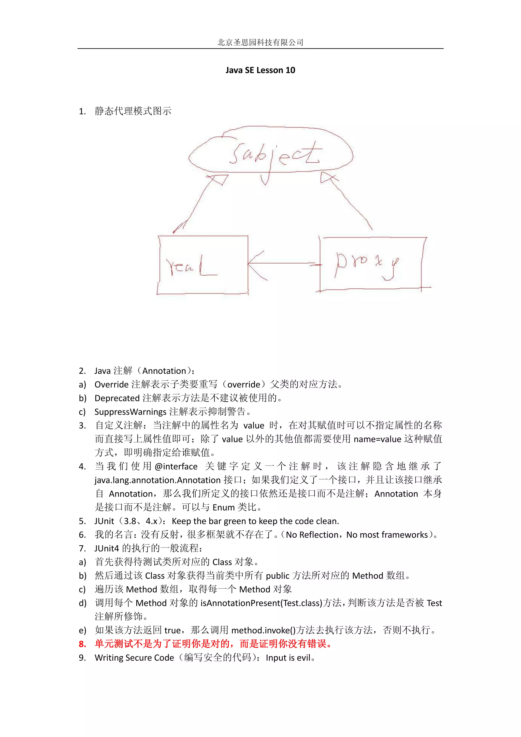 北京圣思园科技有限公司


                                 Java SE Lesson 10



1. 静态代理模式图示




2.   Java 注解（Annotation）     ：
a)   Override 注解表示子类要重写（override）父类的对应方法。
b)   Deprecated 注解表示方法是不建议被使用的。
c)   SuppressWarnings 注解表示抑制警告。
3.   自定义注解：当注解中的属性名为 value 时，在对其赋值时可以不指定属性的名称
     而直接写上属性值即可；除了 value 以外的其他值都需要使用 name=value 这种赋值
     方式，即明确指定给谁赋值。
4.   当 我 们 使 用 @interface 关 键 字 定 义 一 个 注 解 时 ， 该 注 解 隐 含 地 继 承 了
     java.lang.annotation.Annotation 接口；如果我们定义了一个接口，并且让该接口继承
     自 Annotation，那么我们所定义的接口依然还是接口而不是注解；Annotation 本身
     是接口而不是注解。可以与 Enum 类比。
5.   JUnit（3.8、4.x）   ：Keep the bar green to keep the code clean.
6.   我的名言：       没有反射，      很多框架就不存在了。           （No Reflection， most frameworks）
                                                                  No            。
7.   JUnit4 的执行的一般流程：
a)   首先获得待测试类所对应的 Class 对象。
b)   然后通过该 Class 对象获得当前类中所有 public 方法所对应的 Method 数组。
c)   遍历该 Method 数组，取得每一个 Method 对象
d)   调用每个 Method 对象的 isAnnotationPresent(Test.class)方法，           判断该方法是否被 Test
     注解所修饰。
e)   如果该方法返回 true，那么调用 method.invoke()方法去执行该方法，否则不执行。
8.   单元测试不是为了证明你是对的，而是证明你没有错误。
9.   Writing Secure Code（编写安全的代码）           ：Input is evil。
 